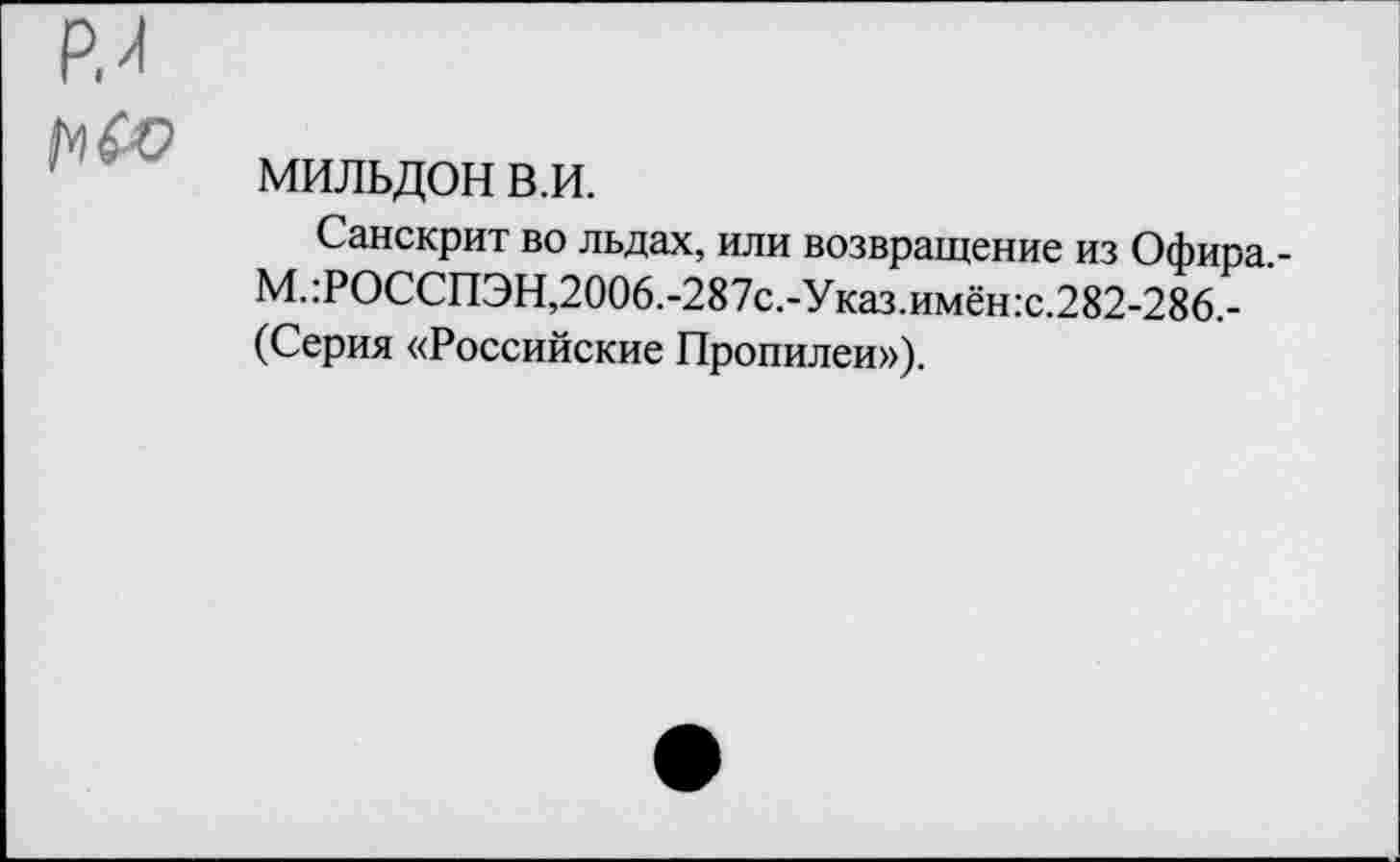 ﻿Р.я
1^(0
мильдон в.и.
Санскрит во льдах, или возвращение из Офира -М.:РОССПЭН,2006.-287с.-Указ.имён:с.282-286.-(Серия «Российские Пропилеи»),